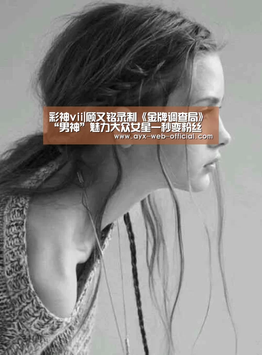 彩神vii|顾又铭录制《金牌调查局》“男神”魅力大众女星一秒变粉丝(图3) 彩神vii