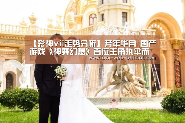 【彩神vii走势分析】芳年华月 国产游戏《神舞幻想》首位主角执伞而现(图1) 彩神vii走势分析